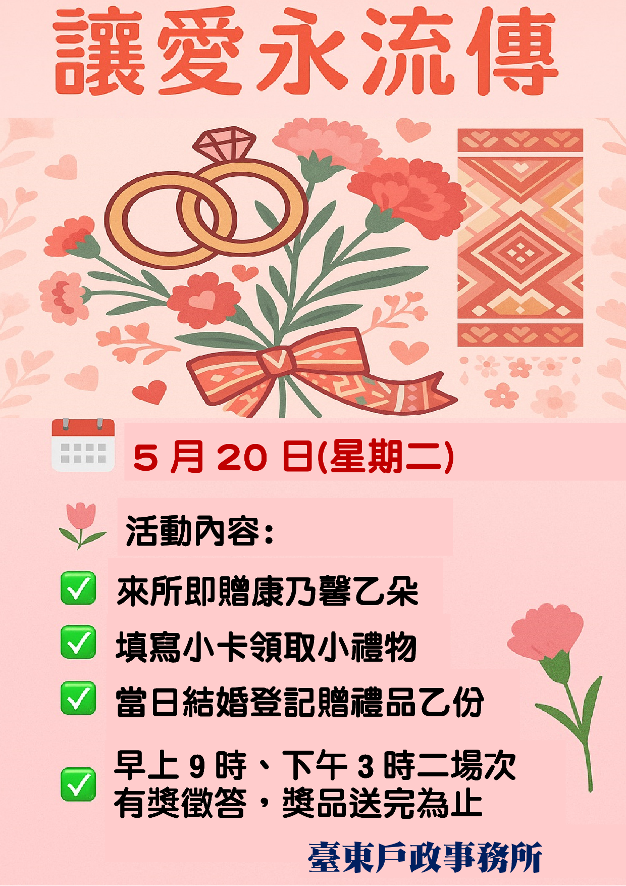 臺東戶政事務所舉辦『讓愛永流傳』活動，5月20日舉行，分上午9點與下午3點兩場次，現場贈康乃馨、填卡送禮、當日結婚登記者再贈乙份禮品，另有有獎徵答，送完為止。